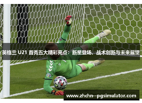 英格兰 U21 首秀五大精彩亮点:新星登场、战术创新与未来展望 英格兰 U21 首秀五大精彩亮点:新星登场、战术创新与未来展望