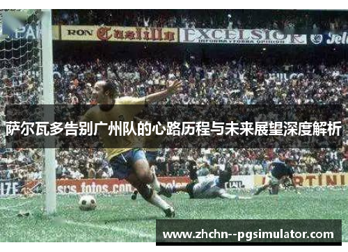 萨尔瓦多告别广州队的心路历程与未来展望深度解析