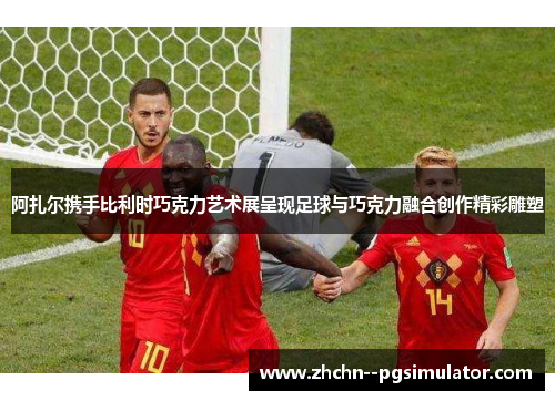 阿扎尔携手比利时巧克力艺术展呈现足球与巧克力融合创作精彩雕塑 阿扎尔携手比利时巧克力艺术展呈现足球与巧克力融合创作精彩雕塑