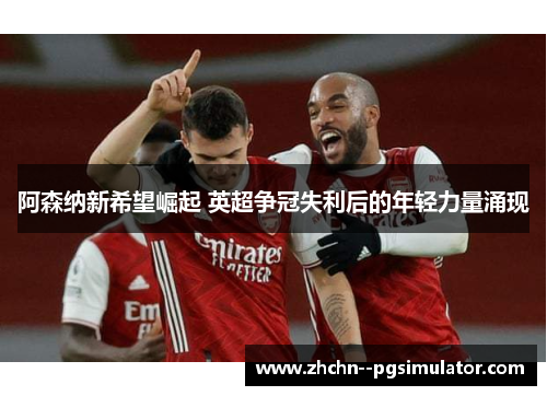 阿森纳新希望崛起 英超争冠失利后的年轻力量涌现 阿森纳新希望崛起 英超争冠失利后的年轻力量涌现