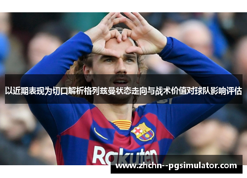 以近期表现为切口解析格列兹曼状态走向与战术价值对球队影响评估