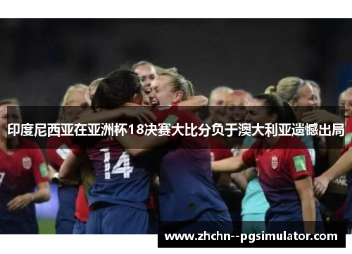 印度尼西亚在亚洲杯18决赛大比分负于澳大利亚遗憾出局 印度尼西亚在亚洲杯18决赛大比分负于澳大利亚遗憾出局
