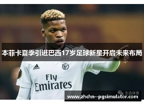 本菲卡夏季引进巴西17岁足球新星开启未来布局 本菲卡夏季引进巴西17岁足球新星开启未来布局