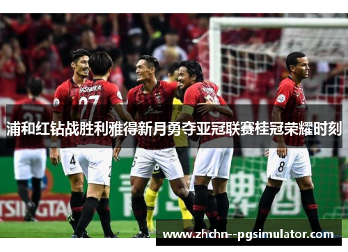 浦和红钻战胜利雅得新月勇夺亚冠联赛桂冠荣耀时刻 浦和红钻战胜利雅得新月勇夺亚冠联赛桂冠荣耀时刻