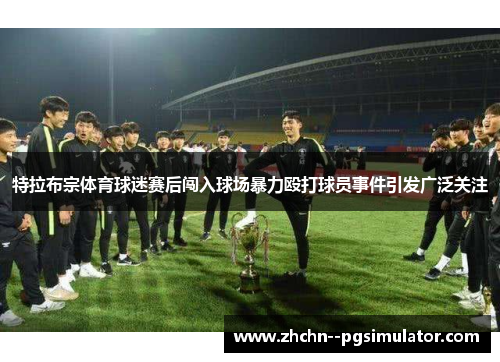 特拉布宗体育球迷赛后闯入球场暴力殴打球员事件引发广泛关注 特拉布宗体育球迷赛后闯入球场暴力殴打球员事件引发广泛关注