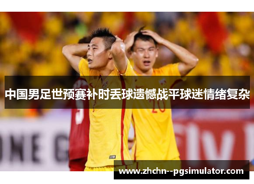 中国男足世预赛补时丢球遗憾战平球迷情绪复杂 中国男足世预赛补时丢球遗憾战平球迷情绪复杂