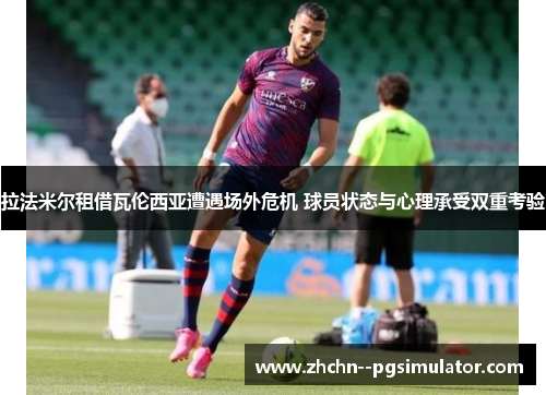 拉法米尔租借瓦伦西亚遭遇场外危机 球员状态与心理承受双重考验 拉法米尔租借瓦伦西亚遭遇场外危机 球员状态与心理承受双重考验